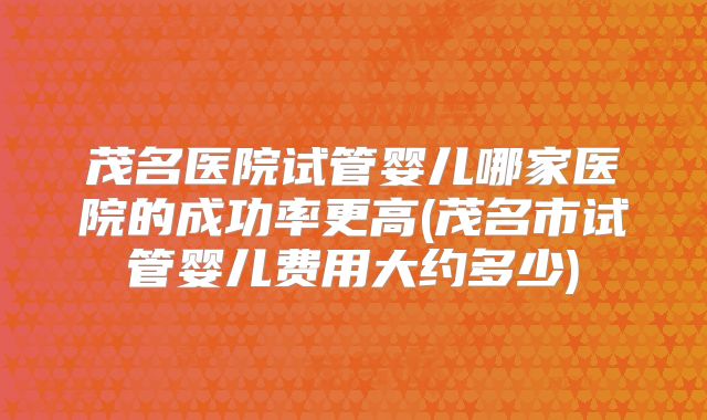 茂名医院试管婴儿哪家医院的成功率更高(茂名市试管婴儿费用大约多少)