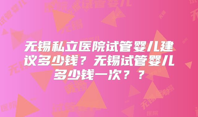无锡私立医院试管婴儿建议多少钱?无锡试管婴儿多少钱一次??