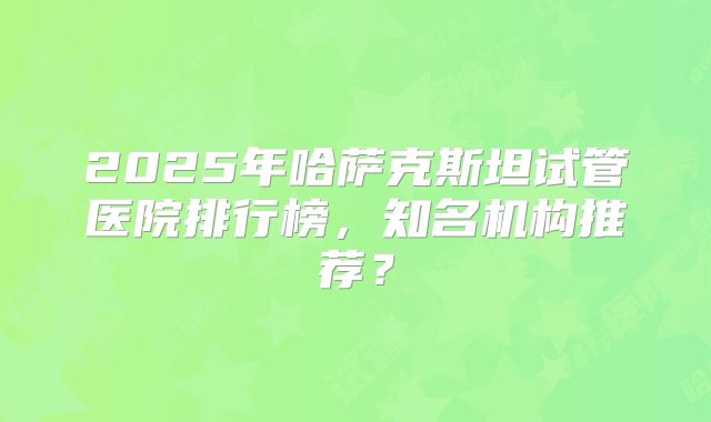 2025年哈萨克斯坦试管医院排行榜,知名机构推荐?