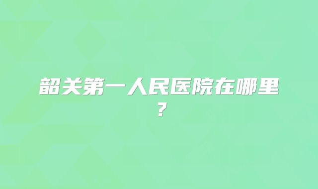 韶关第一人民医院在哪里？