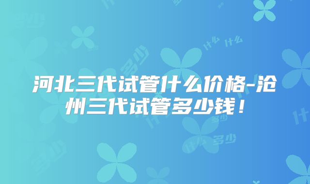河北三代试管什么价格-沧州三代试管多少钱！
