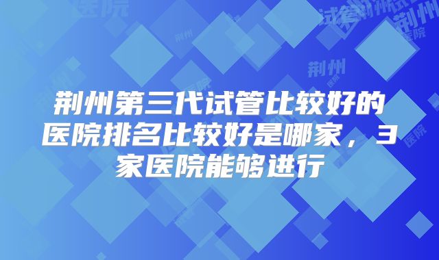 荆州第三代试管比较好的医院排名比较好是哪家，3家医院能够进行