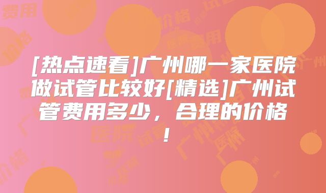 [热点速看]广州哪一家医院做试管比较好[精选]广州试管费用多少，合理的价格！