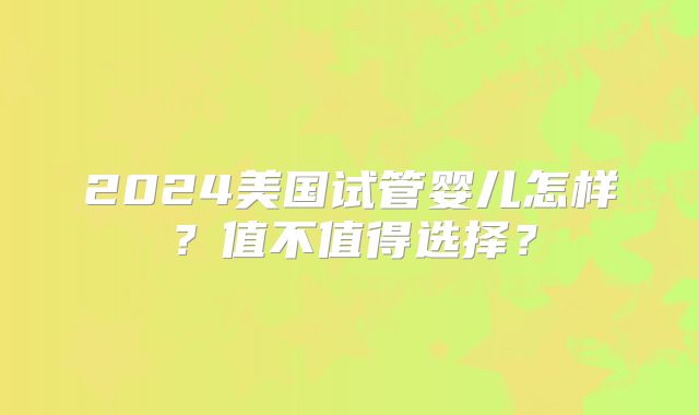 2024美国试管婴儿怎样？值不值得选择？