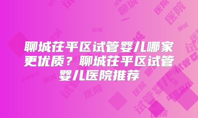聊城茌平区试管婴儿哪家更优质？聊城茌平区试管婴儿医院推荐