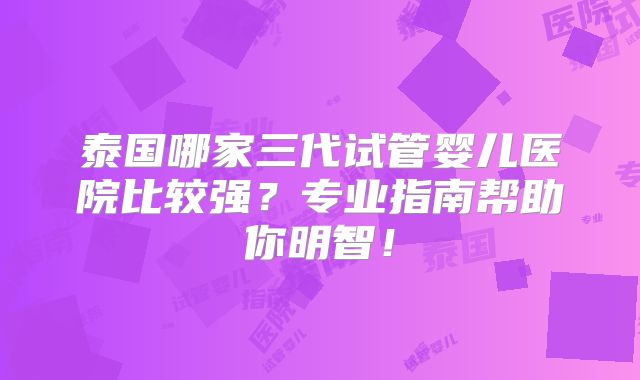 泰国哪家三代试管婴儿医院比较强？专业指南帮助你明智！