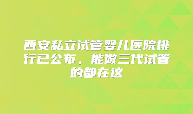 西安私立试管婴儿医院排行已公布，能做三代试管的都在这