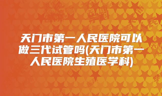 天门市第一人民医院可以做三代试管吗(天门市第一人民医院生殖医学科)