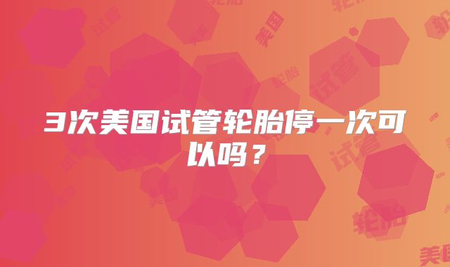 3次美国试管轮胎停一次可以吗？