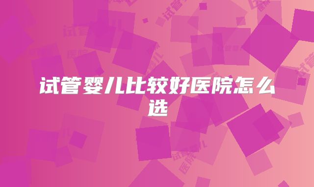 试管婴儿比较好医院怎么选