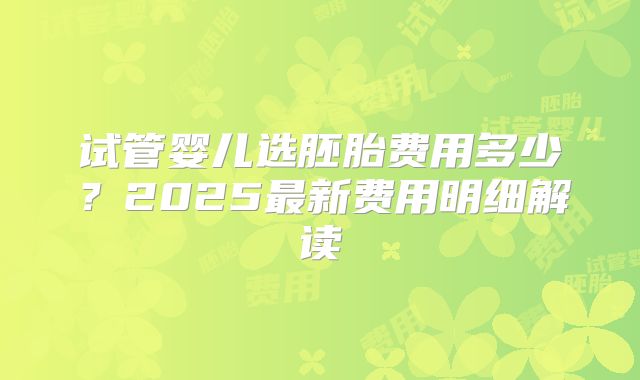 试管婴儿选胚胎费用多少？2025最新费用明细解读