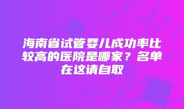 海南省试管婴儿成功率比较高的医院是哪家?名单在这请自取