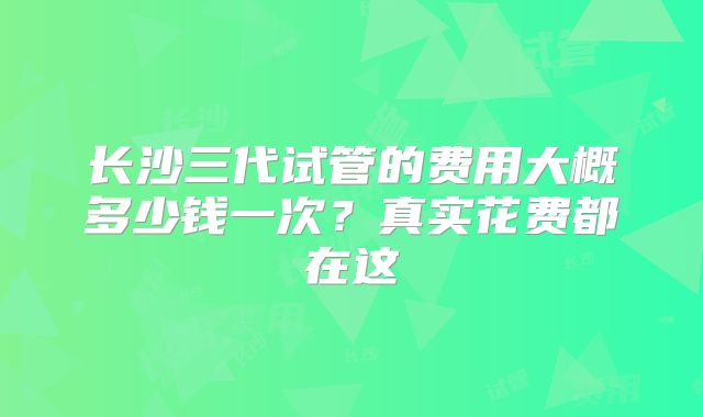 长沙三代试管的费用大概多少钱一次？真实花费都在这