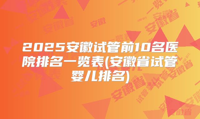 2025安徽试管前10名医院排名一览表(安徽省试管婴儿排名)