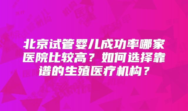 北京试管婴儿成功率哪家医院比较高？如何选择靠谱的生殖医疗机构？