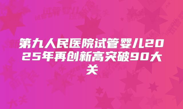第九人民医院试管婴儿2025年再创新高突破90大关