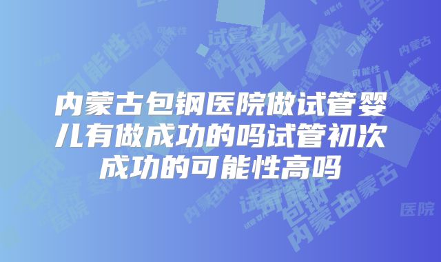 内蒙古包钢医院做试管婴儿有做成功的吗试管初次成功的可能性高吗