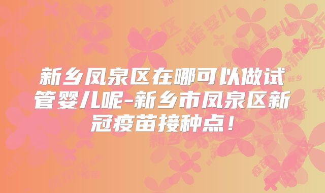 新乡凤泉区在哪可以做试管婴儿呢-新乡市凤泉区新冠疫苗接种点！