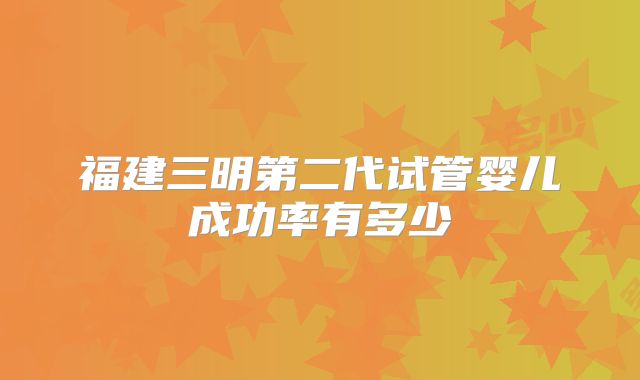 福建三明第二代试管婴儿成功率有多少
