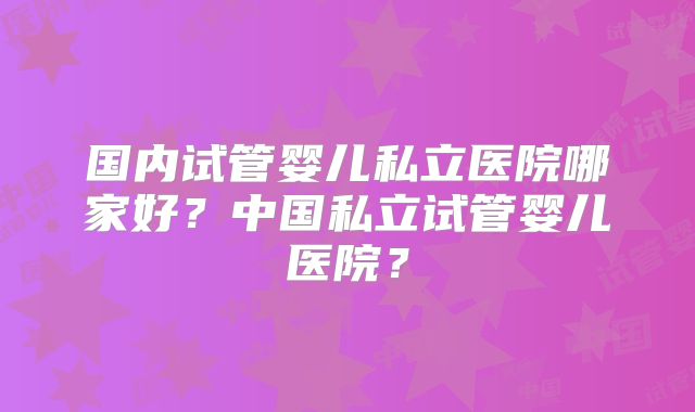 国内试管婴儿私立医院哪家好？中国私立试管婴儿医院？