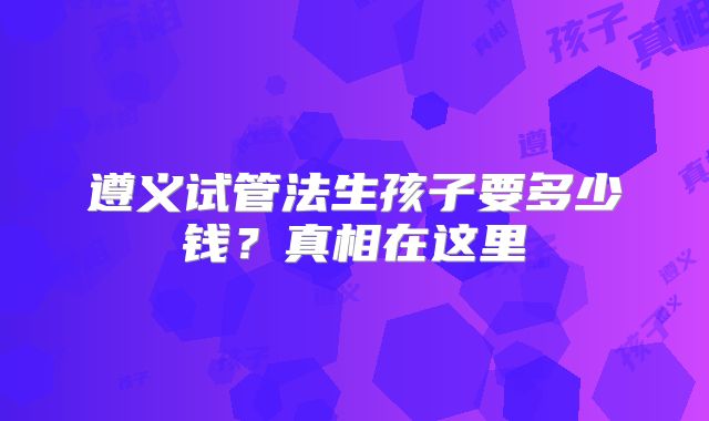 遵义试管法生孩子要多少钱？真相在这里
