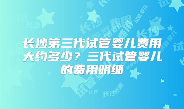 长沙第三代试管婴儿费用大约多少？三代试管婴儿的费用明细