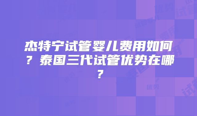 杰特宁试管婴儿费用如何？泰国三代试管优势在哪？