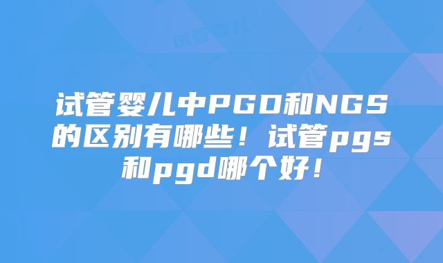 试管婴儿中PGD和NGS的区别有哪些!试管pgs和pgd哪个好!