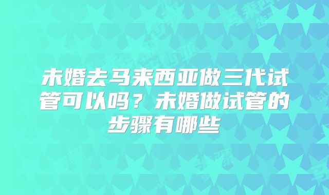 未婚去马来西亚做三代试管可以吗？未婚做试管的步骤有哪些