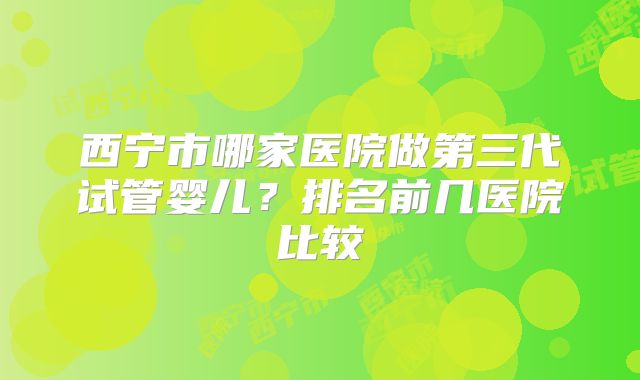 西宁市哪家医院做第三代试管婴儿？排名前几医院比较
