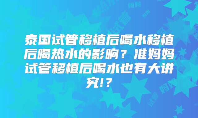 泰国试管移植后喝水移植后喝热水的影响？准妈妈试管移植后喝水也有大讲究!？