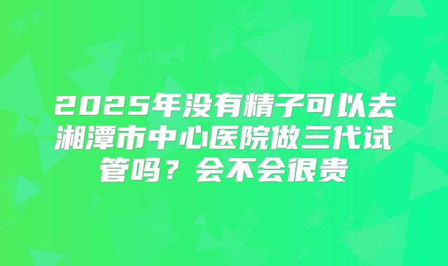 2025年没有精子可以去湘潭市中心医院做三代试管吗？会不会很贵