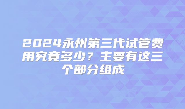 2024永州第三代试管费用究竟多少？主要有这三个部分组成