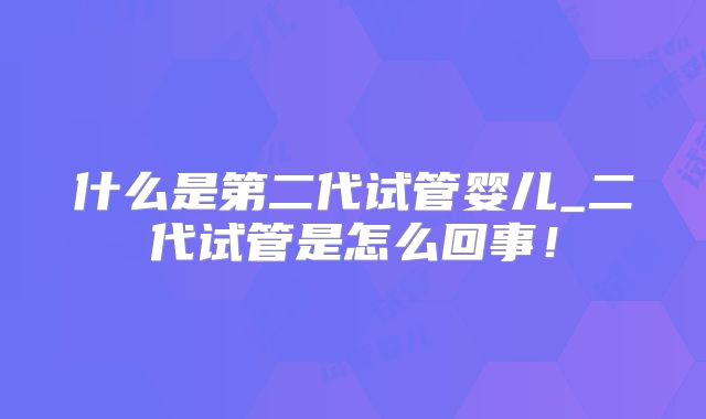什么是第二代试管婴儿_二代试管是怎么回事!