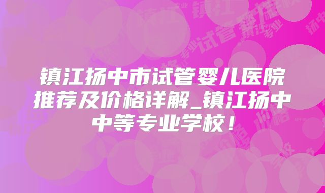 镇江扬中市试管婴儿医院推荐及价格详解_镇江扬中中等专业学校！