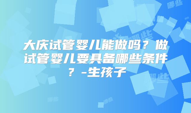 大庆试管婴儿能做吗？做试管婴儿要具备哪些条件？-生孩子