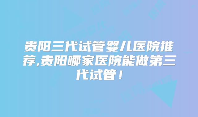 贵阳三代试管婴儿医院推荐,贵阳哪家医院能做第三代试管！