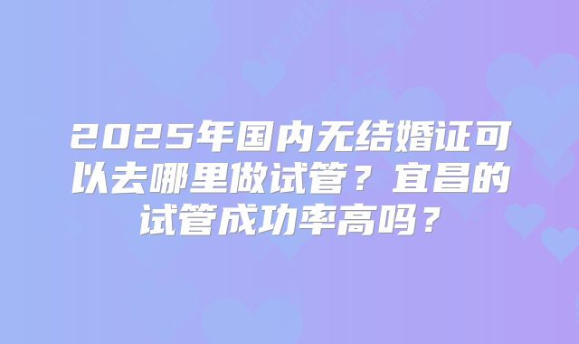 2025年国内无结婚证可以去哪里做试管？宜昌的试管成功率高吗？