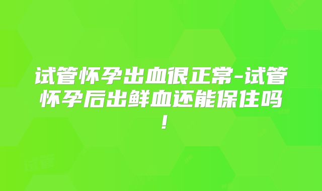 试管怀孕出血很正常-试管怀孕后出鲜血还能保住吗！