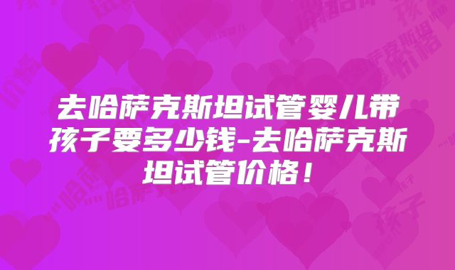 去哈萨克斯坦试管婴儿带孩子要多少钱-去哈萨克斯坦试管价格！