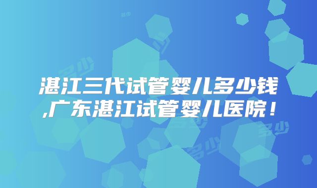 湛江三代试管婴儿多少钱,广东湛江试管婴儿医院！