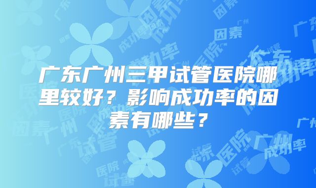 广东广州三甲试管医院哪里较好？影响成功率的因素有哪些？