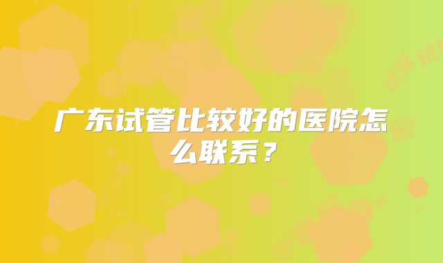 广东试管比较好的医院怎么联系？