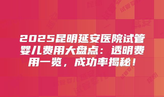 2025昆明延安医院试管婴儿费用大盘点：透明费用一览，成功率揭秘！