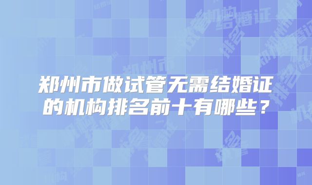 郑州市做试管无需结婚证的机构排名前十有哪些？