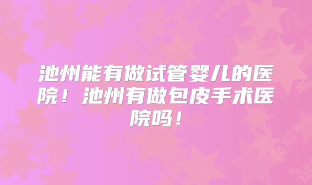 池州能有做试管婴儿的医院！池州有做包皮手术医院吗！