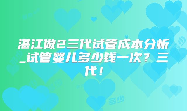 湛江做2三代试管成本分析_试管婴儿多少钱一次?三代!