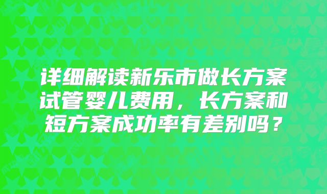 详细解读新乐市做长方案试管婴儿费用，长方案和短方案成功率有差别吗？