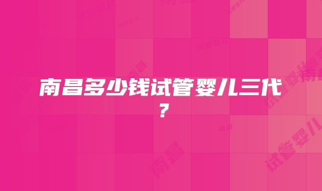 南昌多少钱试管婴儿三代？