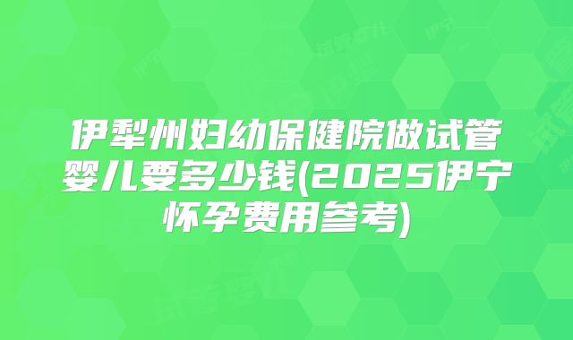 伊犁州妇幼保健院做试管婴儿要多少钱(2025伊宁怀孕费用参考)